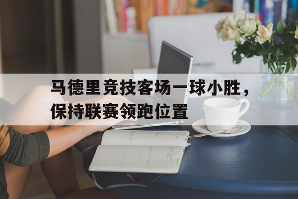 半岛体育官网-包含马德里竞技客场一球小胜，保持联赛领跑位置的词条-半岛体育官网