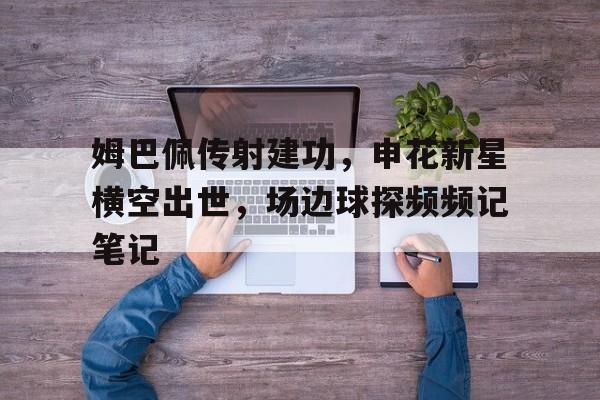 半岛体育-姆巴佩传射建功，申花新星横空出世，场边球探频频记笔记-半岛体育